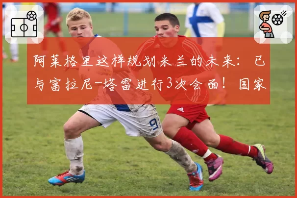 阿莱格里这样规划米兰的未来：已与富拉尼-塔雷进行3次会面！国家队主帅：孔蒂重回热门