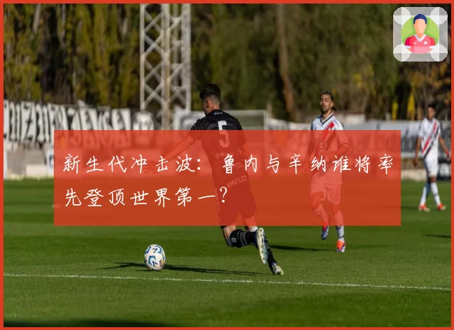 新生代冲击波：鲁内与辛纳谁将率先登顶世界第一？