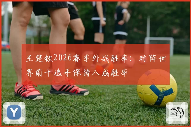 王楚钦2026赛季外战胜率:对阵世界前十选手保持八成胜率
