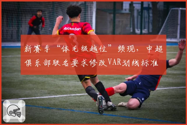 新赛季“体毛级越位”频现，中超俱乐部联名要求修改VAR划线标准