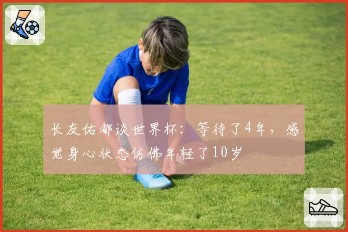 长友佑都谈世界杯：等待了4年，感觉身心状态仿佛年轻了10岁