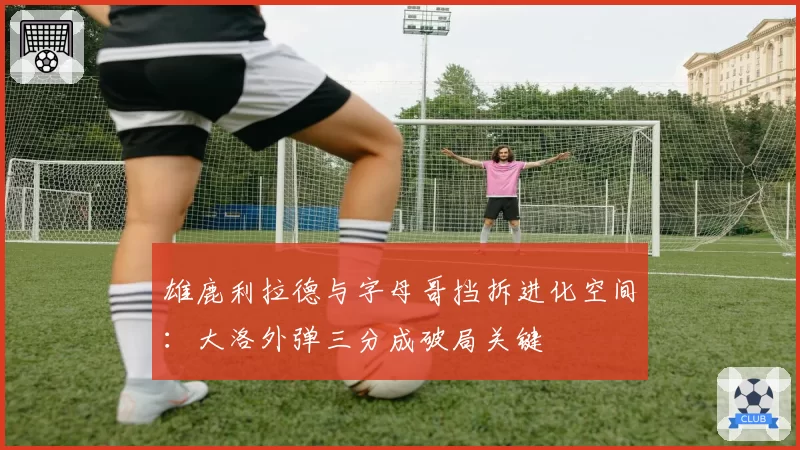 雄鹿利拉德与字母哥挡拆进化空间:大洛外弹三分成破局关键