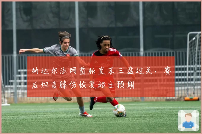 纳达尔法网首轮直落三盘过关,赛后坦言膝伤恢复超出预期