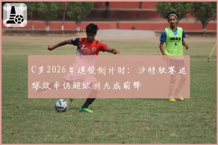 C罗2026年退役倒计时:沙特联赛进球效率仍超欧洲九成前锋