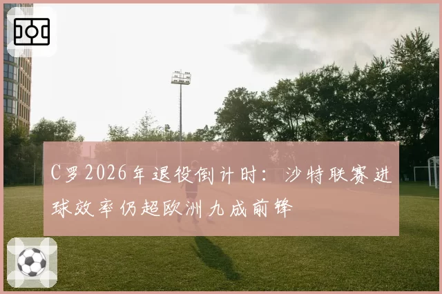 C罗2026年退役倒计时：沙特联赛进球效率仍超欧洲九成前锋