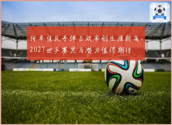 何卓佳反手弹击效率创生涯新高,2027世乒赛黑马潜力值得期待