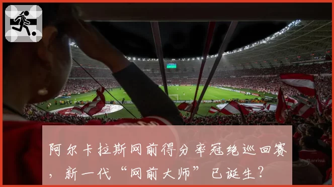 阿尔卡拉斯网前得分率冠绝巡回赛，新一代“网前大师”已诞生？