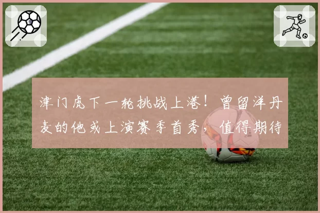 津门虎下一轮挑战上港！曾留洋丹麦的他或上演赛季首秀，值得期待