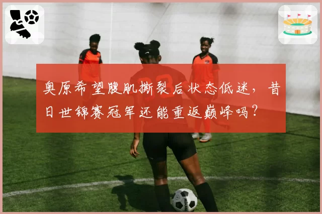 奥原希望腹肌撕裂后状态低迷，昔日世锦赛冠军还能重返巅峰吗？