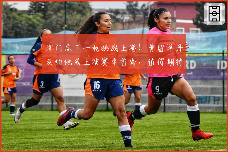 津门虎下一轮挑战上港!曾留洋丹麦的他或上演赛季首秀,值得期待