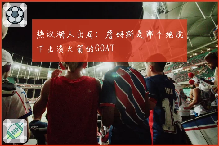 热议湖人出局：詹姆斯是那个绝境下击溃火箭的GOAT