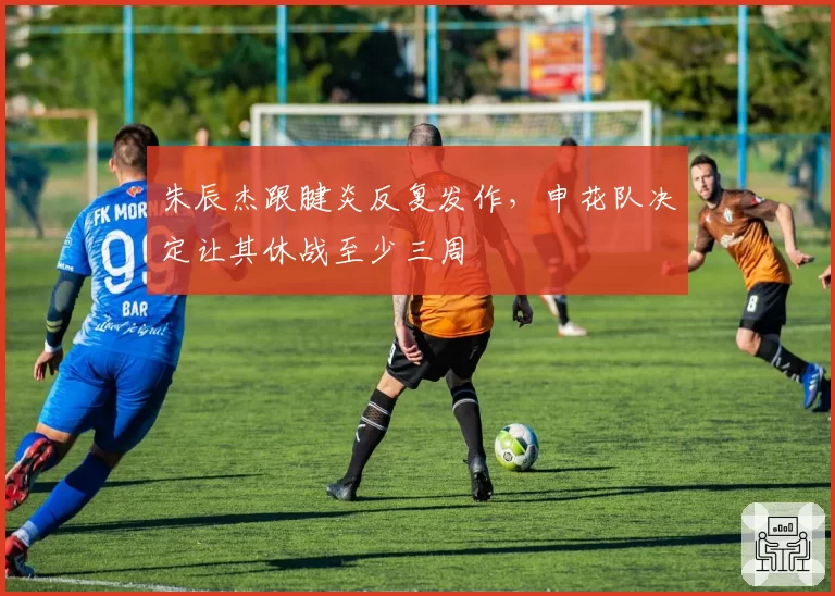 朱辰杰跟腱炎反复发作，申花队决定让其休战至少三周