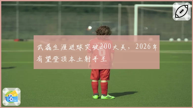 武磊生涯进球突破200大关,2026年有望登顶本土射手王