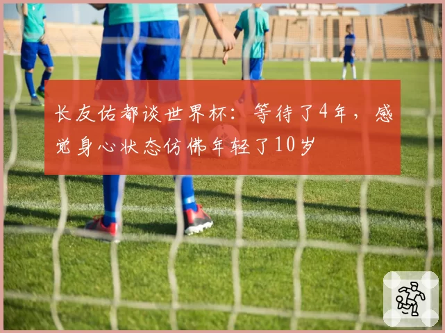 长友佑都谈世界杯：等待了4年，感觉身心状态仿佛年轻了10岁