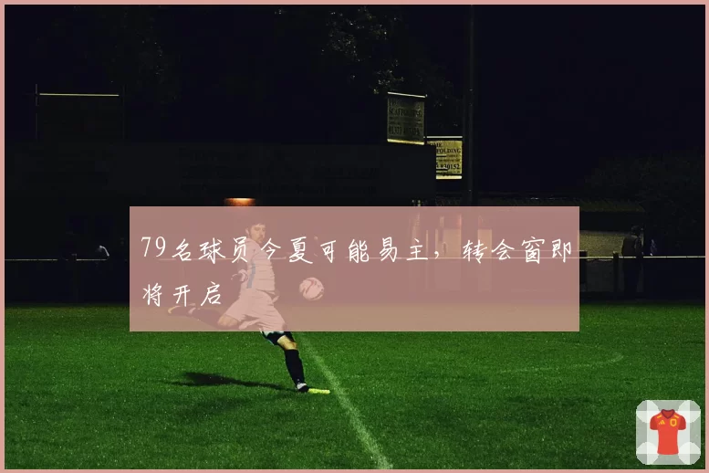 79名球员今夏可能易主,转会窗即将开启