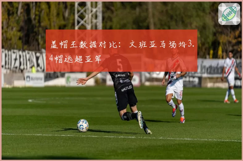 盖帽王数据对比:文班亚马场均3.4帽远超亚军