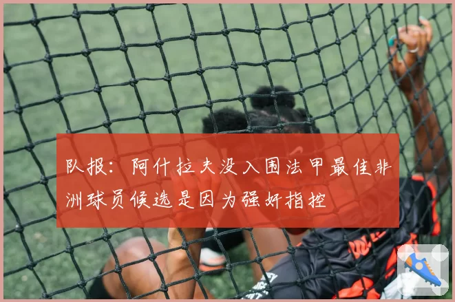 队报:阿什拉夫没入围法甲最佳非洲球员候选是因为强奸指控