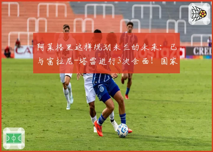 阿莱格里这样规划米兰的未来：已与富拉尼-塔雷进行3次会面！国家队主帅：孔蒂重回热门