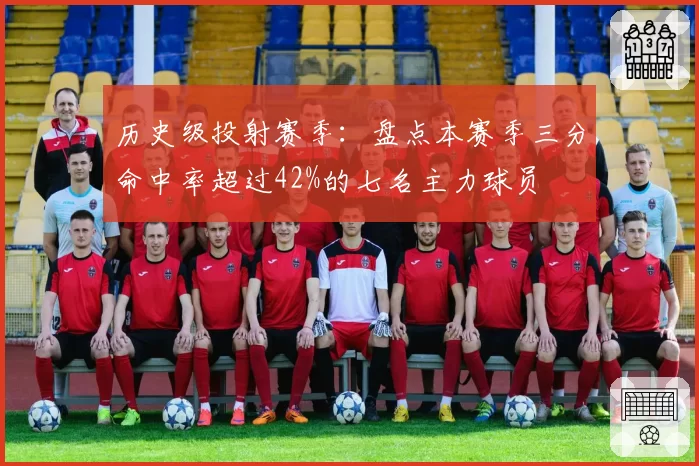 历史级投射赛季：盘点本赛季三分命中率超过42%的七名主力球员