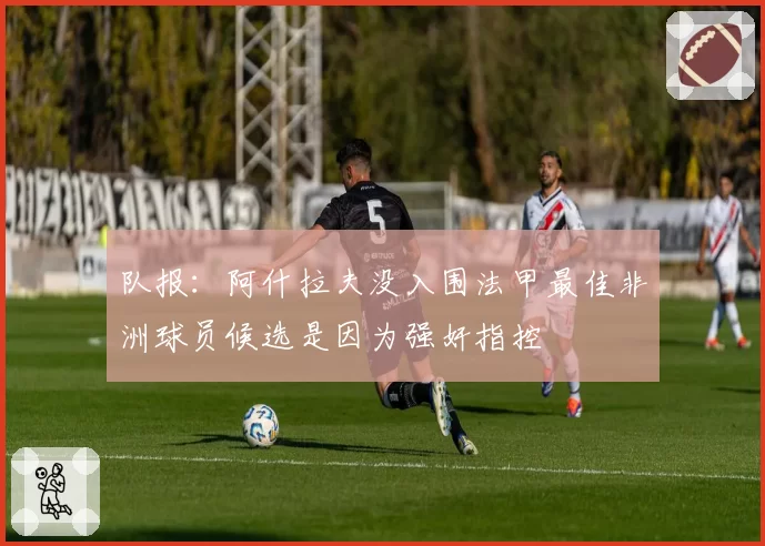 队报：阿什拉夫没入围法甲最佳非洲球员候选是因为强奸指控