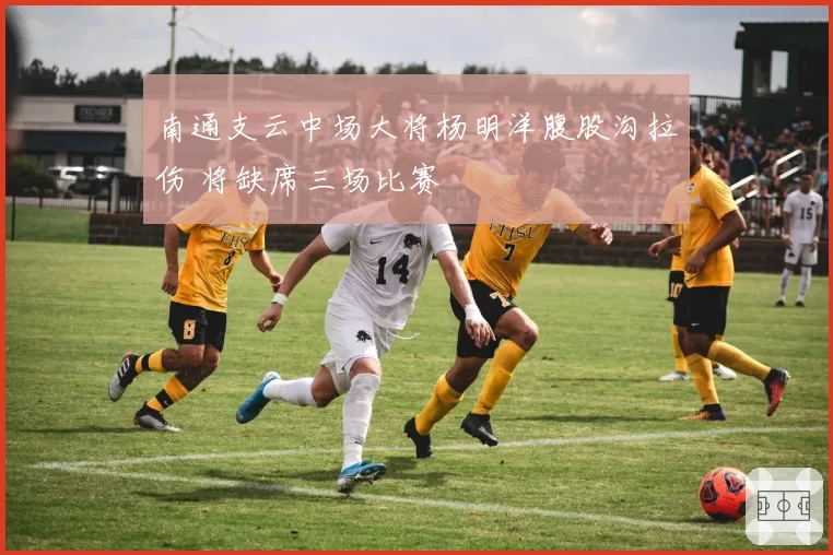 南通支云中场大将杨明洋腹股沟拉伤 将缺席三场比赛