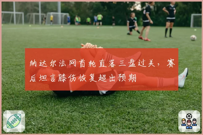 纳达尔法网首轮直落三盘过关,赛后坦言膝伤恢复超出预期