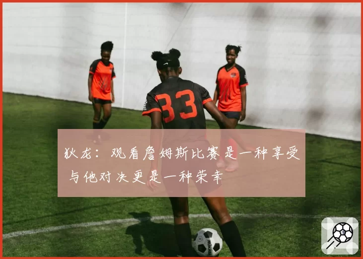 狄龙:观看詹姆斯比赛是一种享受 与他对决更是一种荣幸