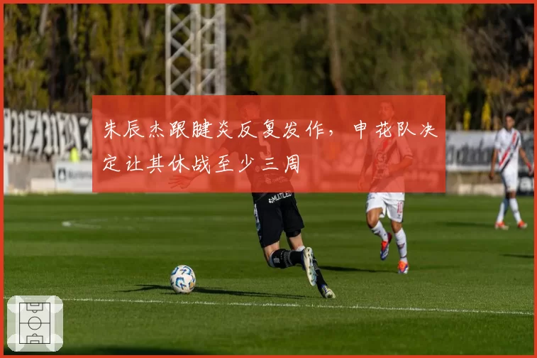 朱辰杰跟腱炎反复发作，申花队决定让其休战至少三周