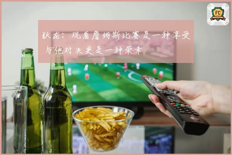 狄龙：观看詹姆斯比赛是一种享受 与他对决更是一种荣幸
