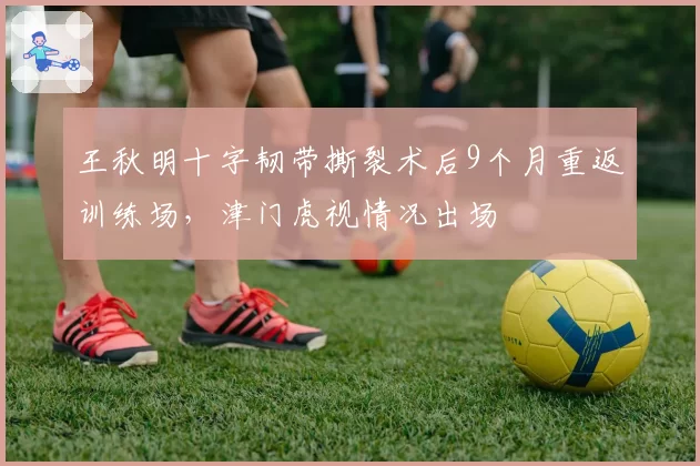 王秋明十字韧带撕裂术后9个月重返训练场，津门虎视情况出场