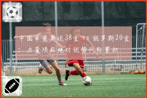 中国举重奥运38金 vs 俄罗斯20金:力量项目绝对优势代际累积
