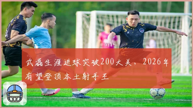 武磊生涯进球突破200大关，2026年有望登顶本土射手王