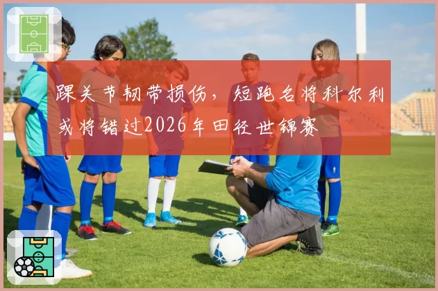 踝关节韧带损伤，短跑名将科尔利或将错过2026年田径世锦赛