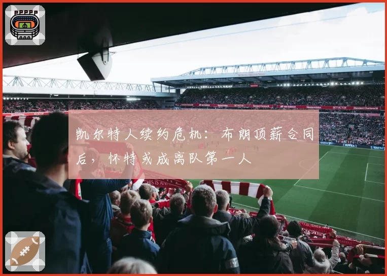 凯尔特人续约危机：布朗顶薪合同后，怀特或成离队第一人