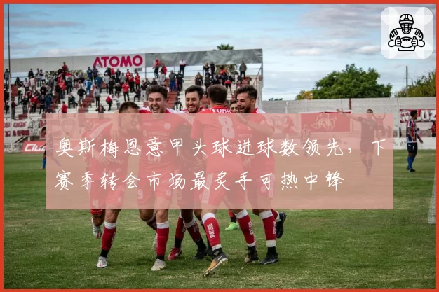 奥斯梅恩意甲头球进球数领先,下赛季转会市场最炙手可热中锋